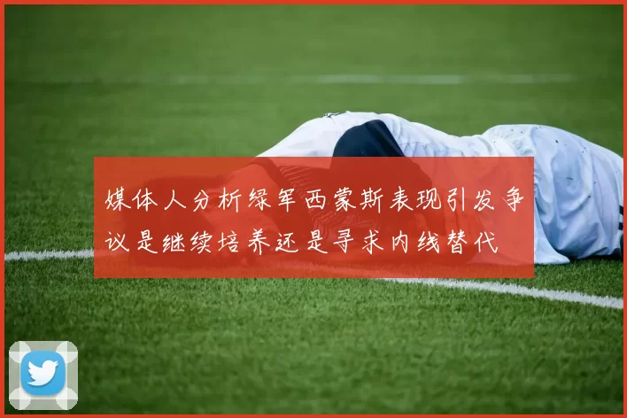 媒体人分析绿军西蒙斯表现引发争议是继续培养还是寻求内线替代