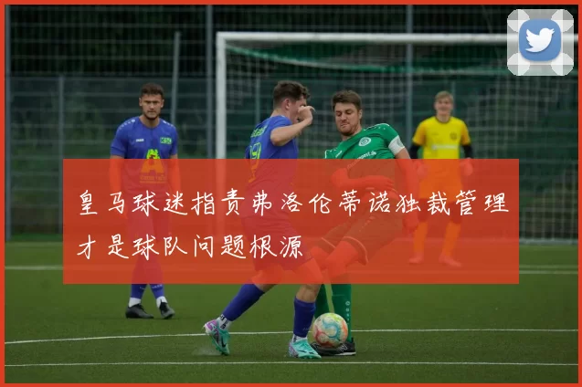 皇马球迷指责弗洛伦蒂诺独裁管理才是球队问题根源