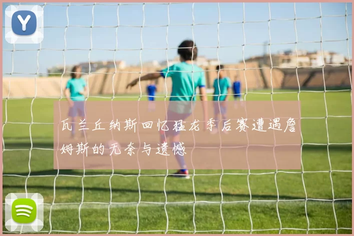 瓦兰丘纳斯回忆猛龙季后赛遭遇詹姆斯的无奈与遗憾