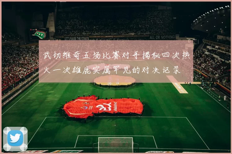 武切维奇五场比赛对手揭秘四次热火一次雄鹿实属罕见的对决记录