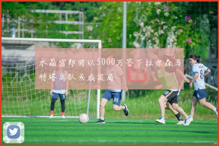 水晶宫即将以5000万签下拉尔森马特塔离队或成定局