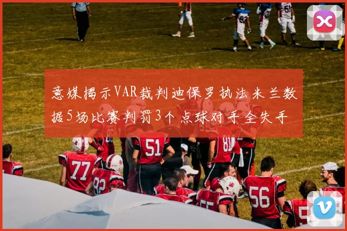 意媒揭示VAR裁判迪保罗执法米兰数据5场比赛判罚3个点球对手全失手