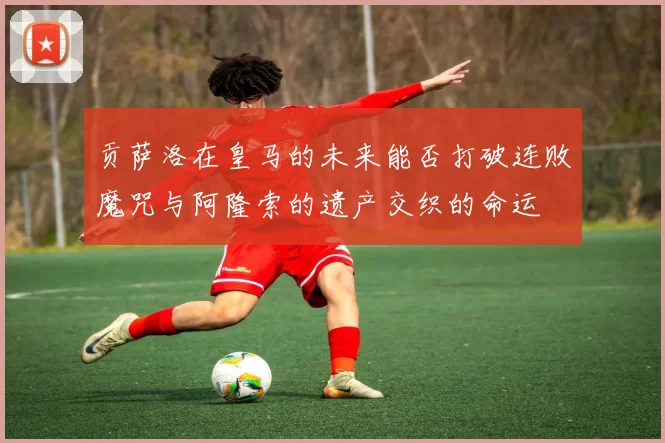 贡萨洛在皇马的未来能否打破连败魔咒与阿隆索的遗产交织的命运