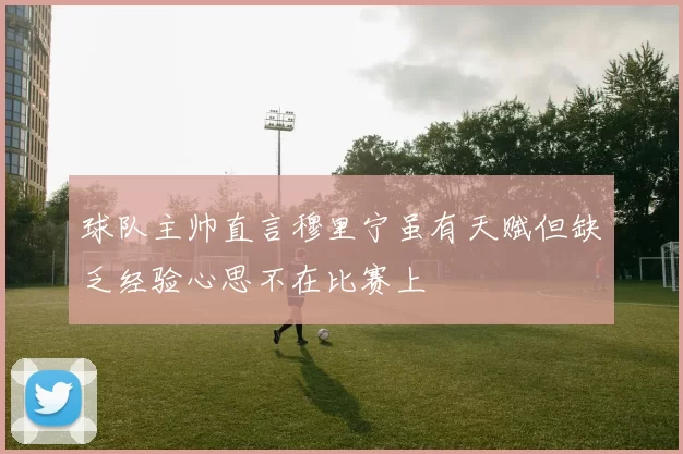 球队主帅直言穆里宁虽有天赋但缺乏经验心思不在比赛上