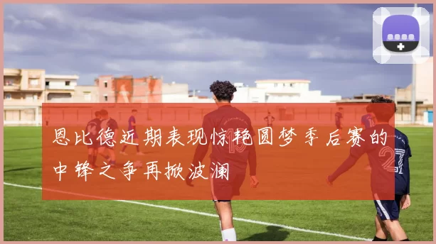 恩比德近期表现惊艳圆梦季后赛的中锋之争再掀波澜