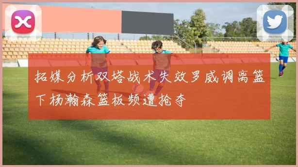 拓媒分析双塔战术失效罗威调离篮下杨瀚森篮板频遭抢夺