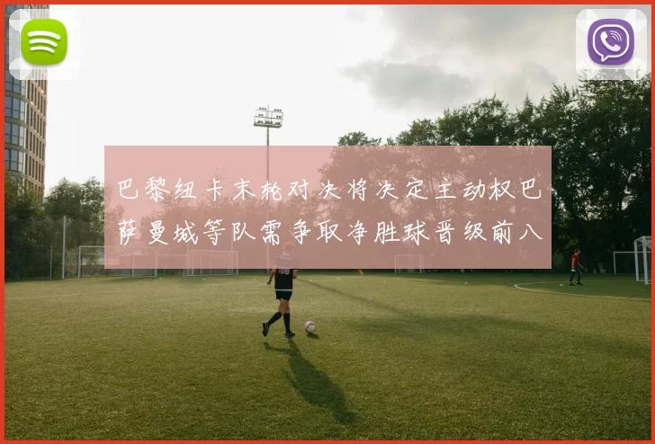 巴黎纽卡末轮对决将决定主动权巴萨曼城等队需争取净胜球晋级前八